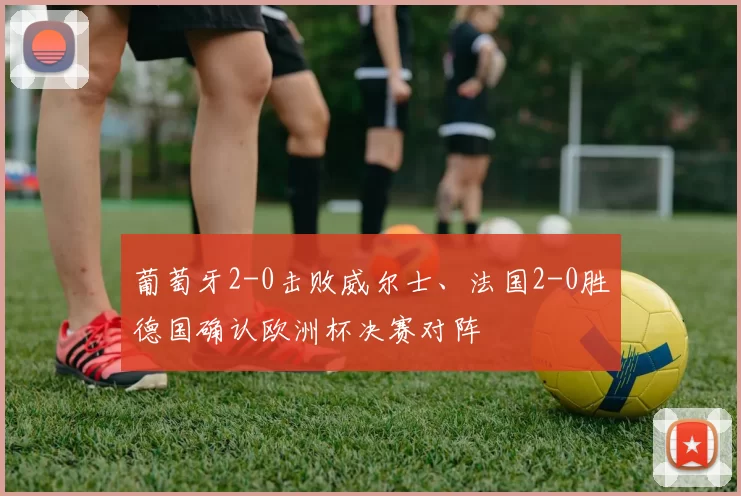 葡萄牙2-0击败威尔士、法国2-0胜德国确认欧洲杯决赛对阵