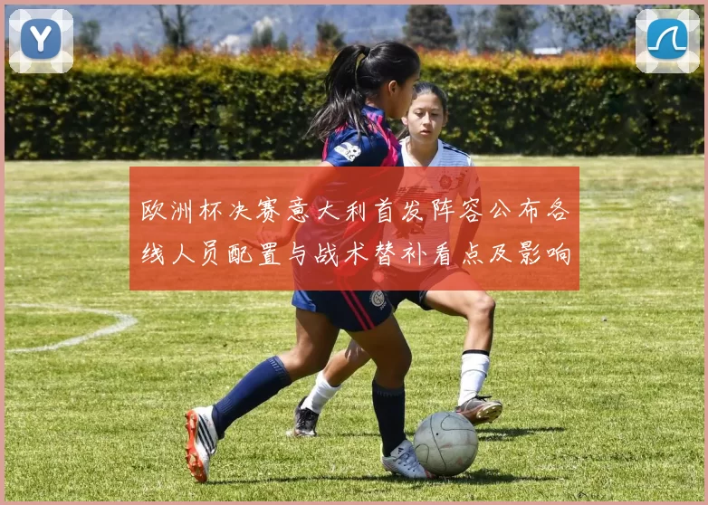 欧洲杯决赛意大利首发阵容公布各线人员配置与战术替补看点及影响