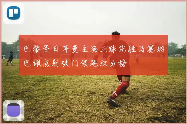 巴黎圣日耳曼主场三球完胜马赛姆巴佩点射破门领跑积分榜
