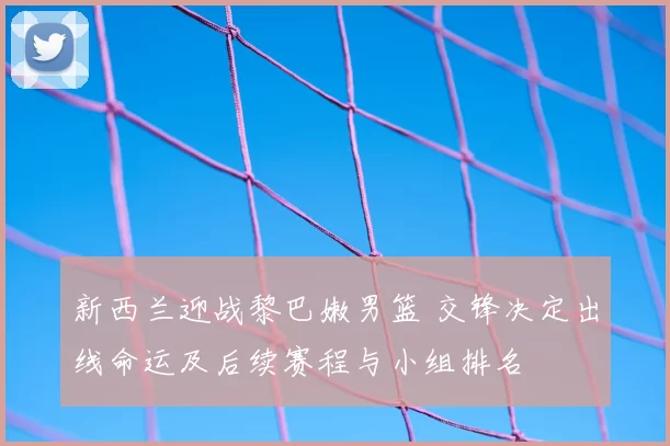 新西兰迎战黎巴嫩男篮 交锋决定出线命运及后续赛程与小组排名