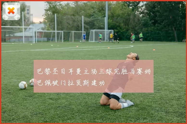 巴黎圣日耳曼主场三球完胜马赛姆巴佩破门拉莫斯建功