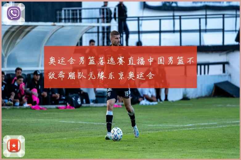 奥运会男篮落选赛直播中国男篮不敌希腊队无缘东京奥运会