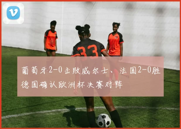 葡萄牙2-0击败威尔士、法国2-0胜德国确认欧洲杯决赛对阵