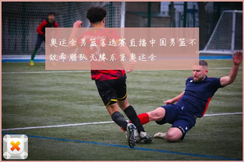 奥运会男篮落选赛直播中国男篮不敌希腊队无缘东京奥运会