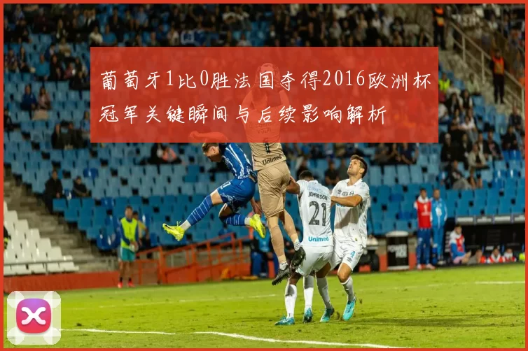 葡萄牙1比0胜法国夺得2016欧洲杯冠军关键瞬间与后续影响解析