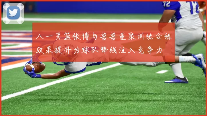 八一男篮张博与兽兽重聚训练合练效果提升为球队锋线注入竞争力